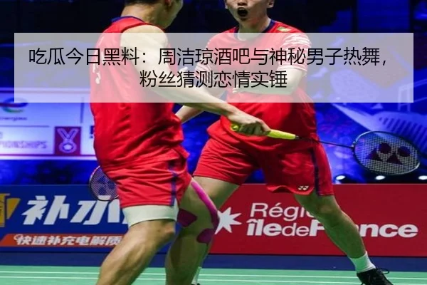 吃瓜今日黑料：周洁琼酒吧与神秘男子热舞，粉丝猜测恋情实锤